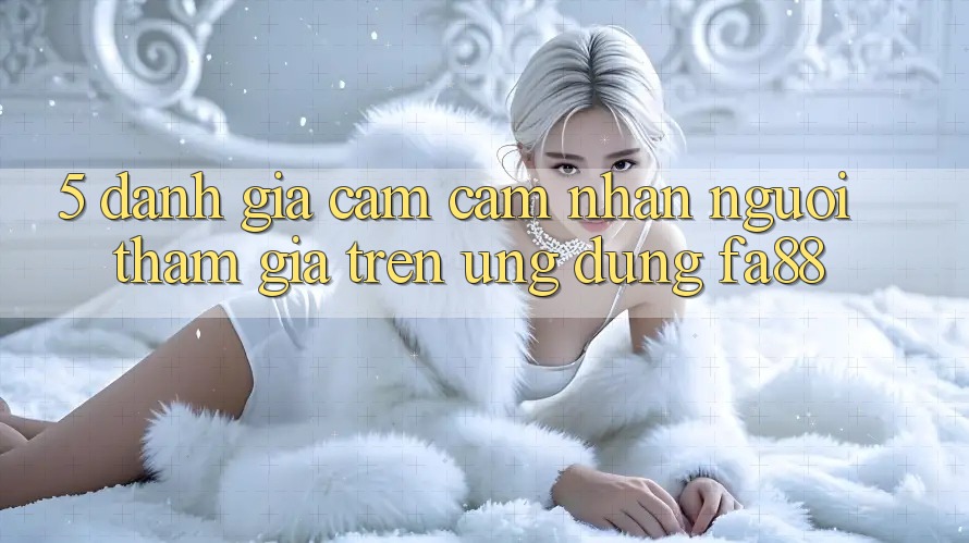 5. Đánh Giá Cảm cảm nhận Người tham gia Trên Ứng Dụng FA88 5. Đánh Giá Cảm cảm nhận Người tham gia Trên Ứng Dụng FA88