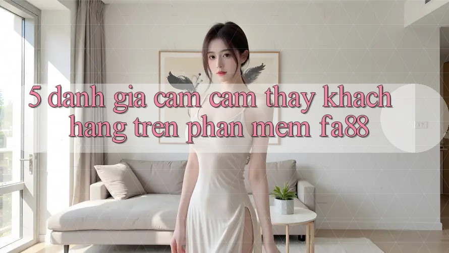 5. Đánh Giá Cảm cảm thấy Khách hàng Trên Phần mềm FA88
