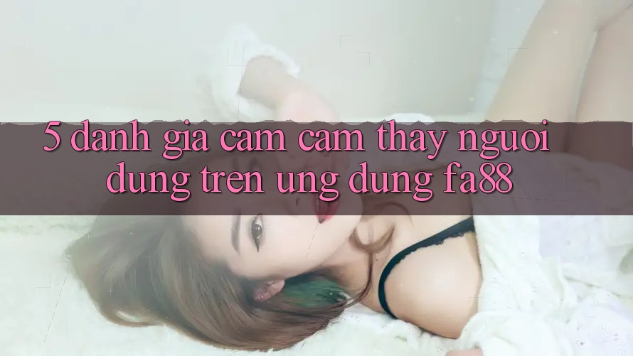 5. Đánh Giá Cảm cảm thấy Người Dùng Trên Ứng dụng FA88