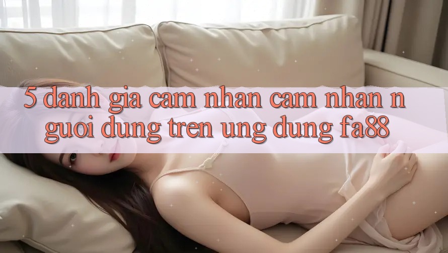 5. Đánh Giá Cảm nhận cảm nhận Người Dùng Trên Ứng Dụng FA88
