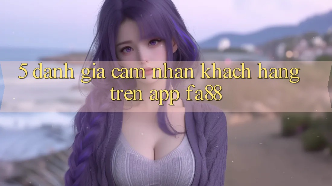 5. Đánh Giá Cảm nhận Khách hàng Trên App FA88 5. Đánh Giá Cảm nhận Khách hàng Trên App FA88