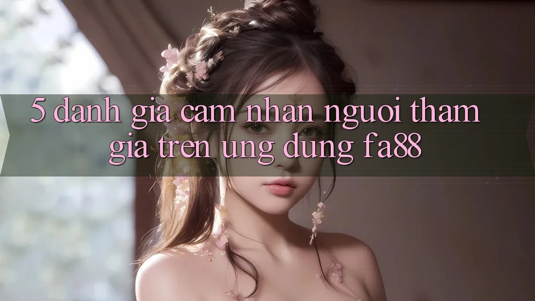 5. Đánh Giá Cảm nhận Người tham gia Trên Ứng Dụng FA88 5. Đánh Giá Cảm nhận Người tham gia Trên Ứng Dụng FA88