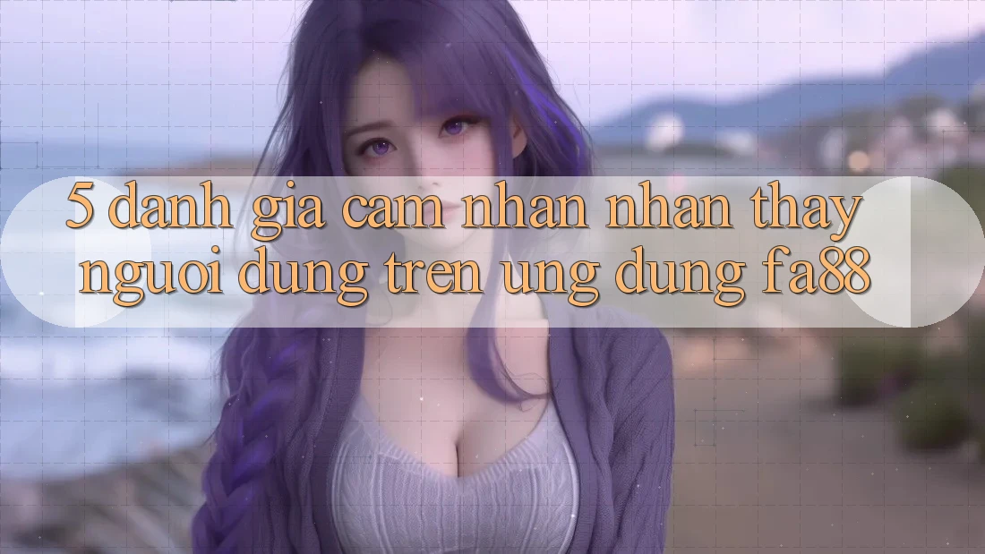 5. Đánh Giá Cảm nhận nhận thấy Người Dùng Trên Ứng Dụng FA88