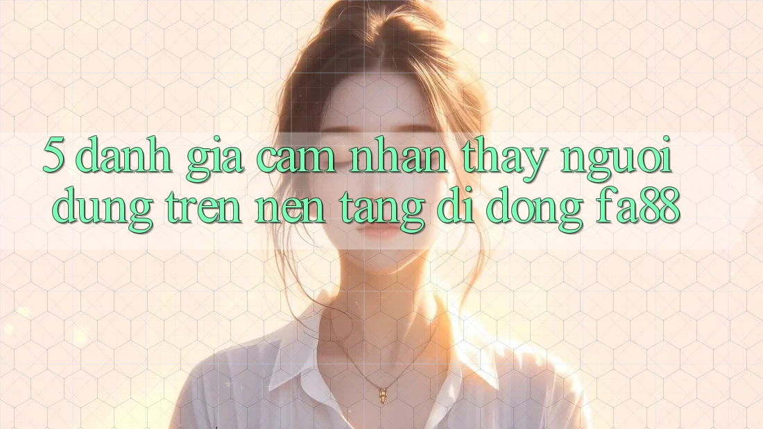 5. Đánh Giá Cảm nhận thấy Người Dùng Trên Nền tảng di động FA88 5. Đánh Giá Cảm nhận thấy Người Dùng Trên Nền tảng di động FA88