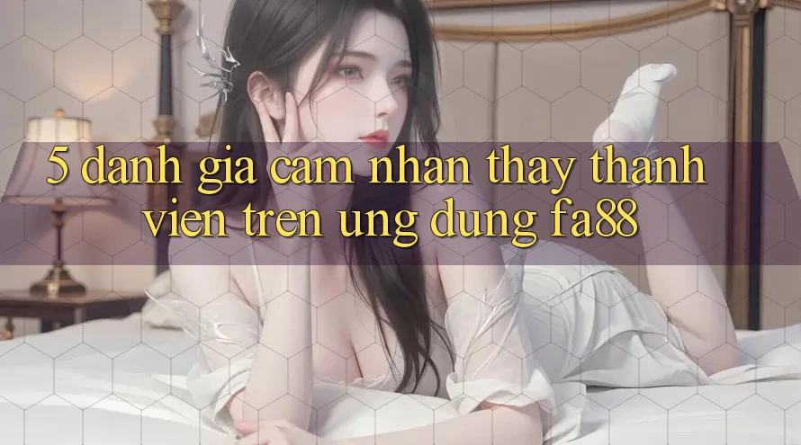 5. Đánh Giá Cảm nhận thấy Thành viên Trên Ứng Dụng FA88 5. Đánh Giá Cảm nhận thấy Thành viên Trên Ứng Dụng FA88