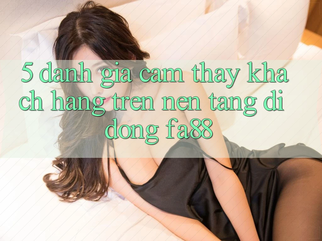 5. Đánh Giá Cảm thấy Khách hàng Trên Nền tảng di động FA88 5. Đánh Giá Cảm thấy Khách hàng Trên Nền tảng di động FA88
