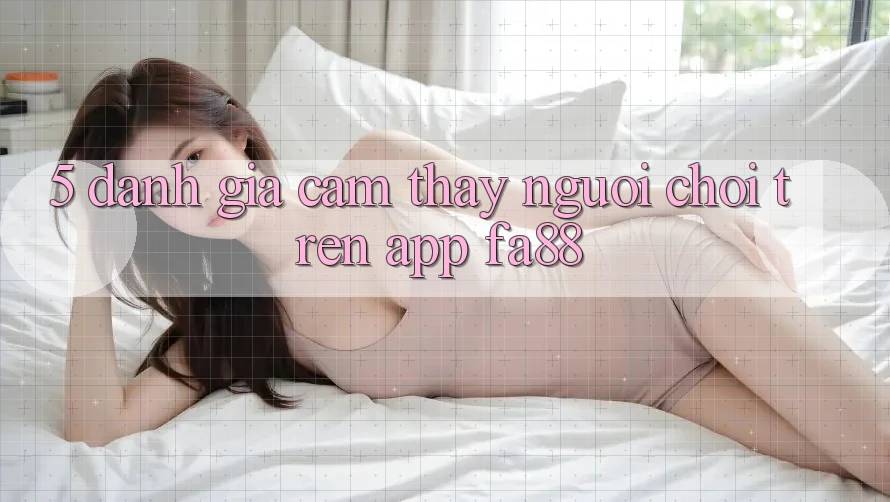 5. Đánh Giá Cảm thấy Người chơi Trên App FA88 5. Đánh Giá Cảm thấy Người chơi Trên App FA88