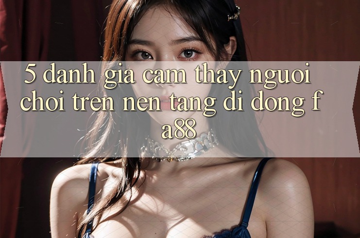 5. Đánh Giá Cảm thấy Người chơi Trên Nền tảng di động FA88 5. Đánh Giá Cảm thấy Người chơi Trên Nền tảng di động FA88