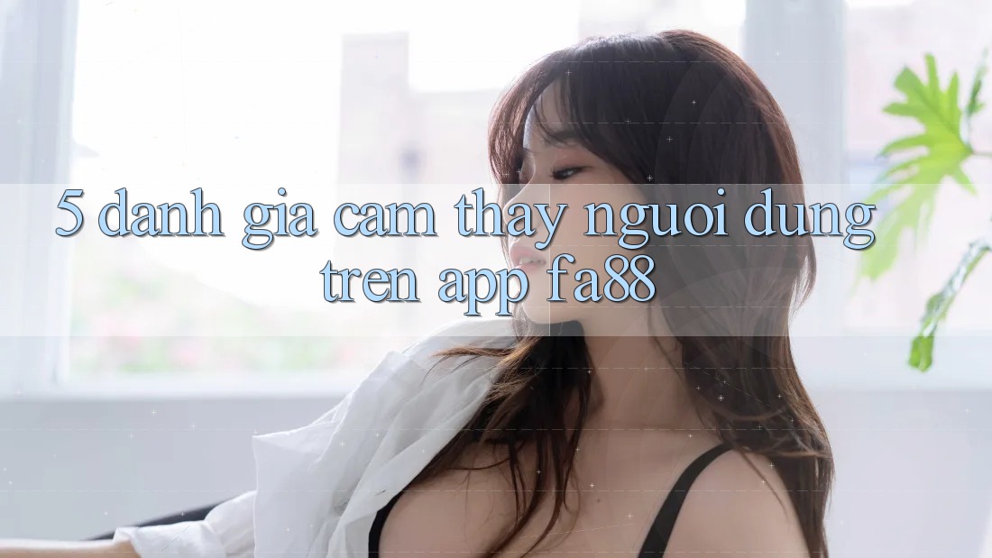 5. Đánh Giá Cảm thấy Người Dùng Trên App FA88