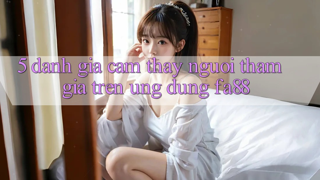 5. Đánh Giá Cảm thấy Người tham gia Trên Ứng Dụng FA88 5. Đánh Giá Cảm thấy Người tham gia Trên Ứng Dụng FA88