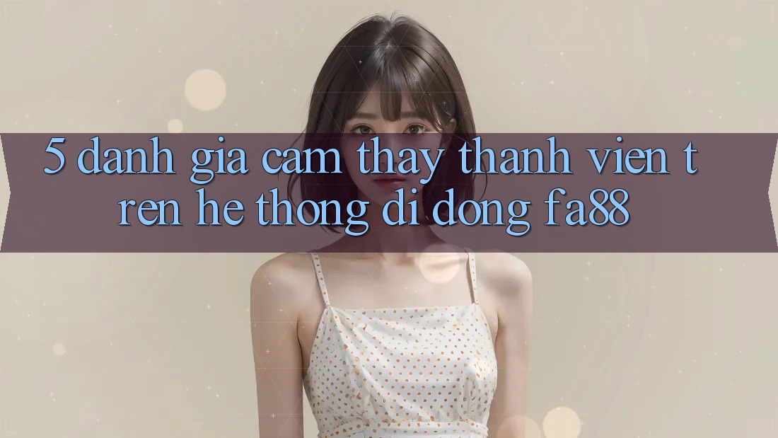 5. Đánh Giá Cảm thấy Thành viên Trên Hệ thống di động FA88 5. Đánh Giá Cảm thấy Thành viên Trên Hệ thống di động FA88