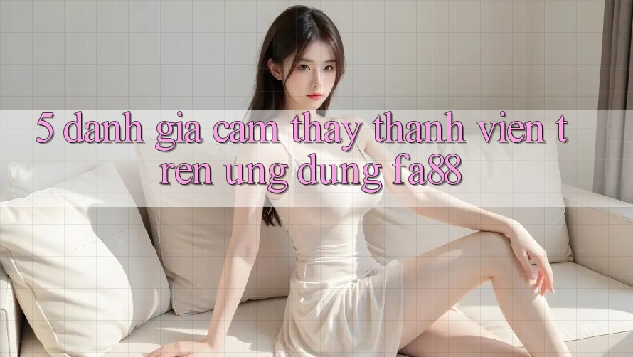 5. Đánh Giá Cảm thấy Thành viên Trên Ứng Dụng FA88 5. Đánh Giá Cảm thấy Thành viên Trên Ứng Dụng FA88