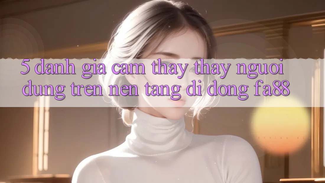 5. Đánh Giá Cảm thấy thấy Người Dùng Trên Nền tảng di động FA88