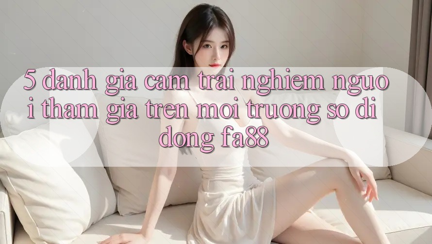 5. Đánh Giá Cảm trải nghiệm Người tham gia Trên Môi trường số di động FA88
