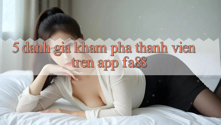 5. Đánh Giá Khám phá Thành viên Trên App FA88 5. Đánh Giá Khám phá Thành viên Trên App FA88