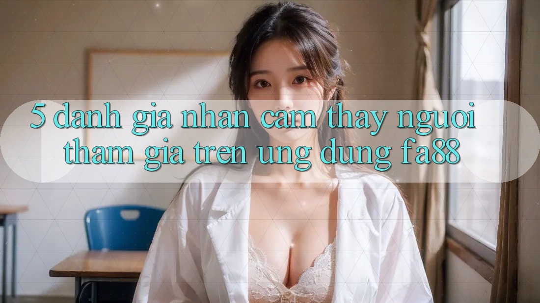 5. Đánh Giá Nhận cảm thấy Người tham gia Trên Ứng Dụng FA88 5. Đánh Giá Nhận cảm thấy Người tham gia Trên Ứng Dụng FA88