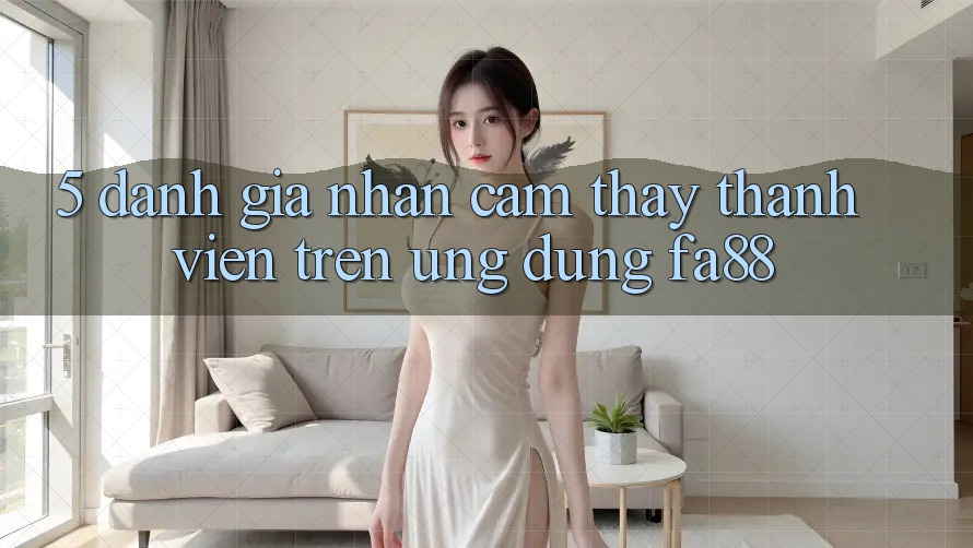 5. Đánh Giá Nhận cảm thấy Thành viên Trên Ứng Dụng FA88 5. Đánh Giá Nhận cảm thấy Thành viên Trên Ứng Dụng FA88