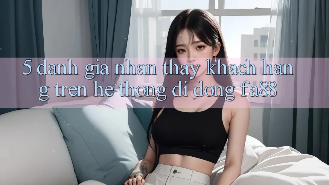 5. Đánh Giá Nhận thấy Khách hàng Trên Hệ thống di động FA88