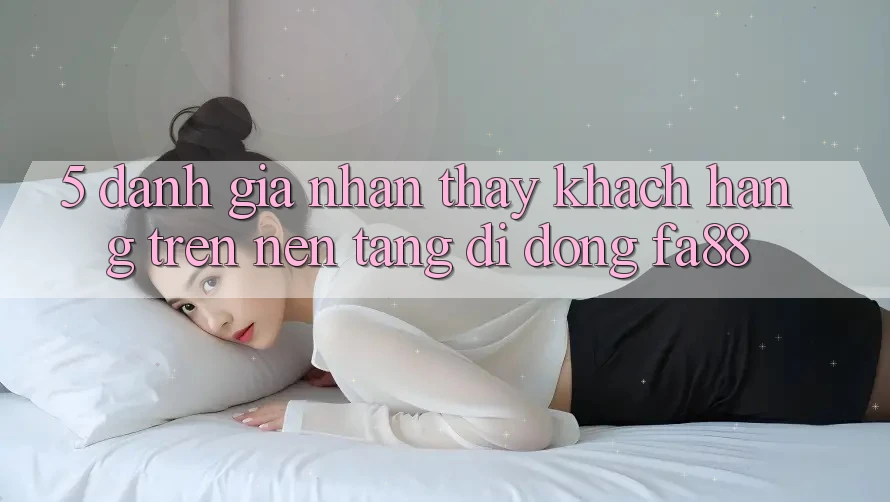 5. Đánh Giá Nhận thấy Khách hàng Trên Nền tảng di động FA88 5. Đánh Giá Nhận thấy Khách hàng Trên Nền tảng di động FA88