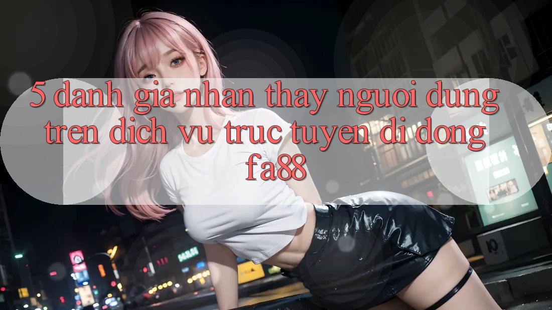 5. Đánh Giá Nhận thấy Người Dùng Trên Dịch vụ trực tuyến di động FA88