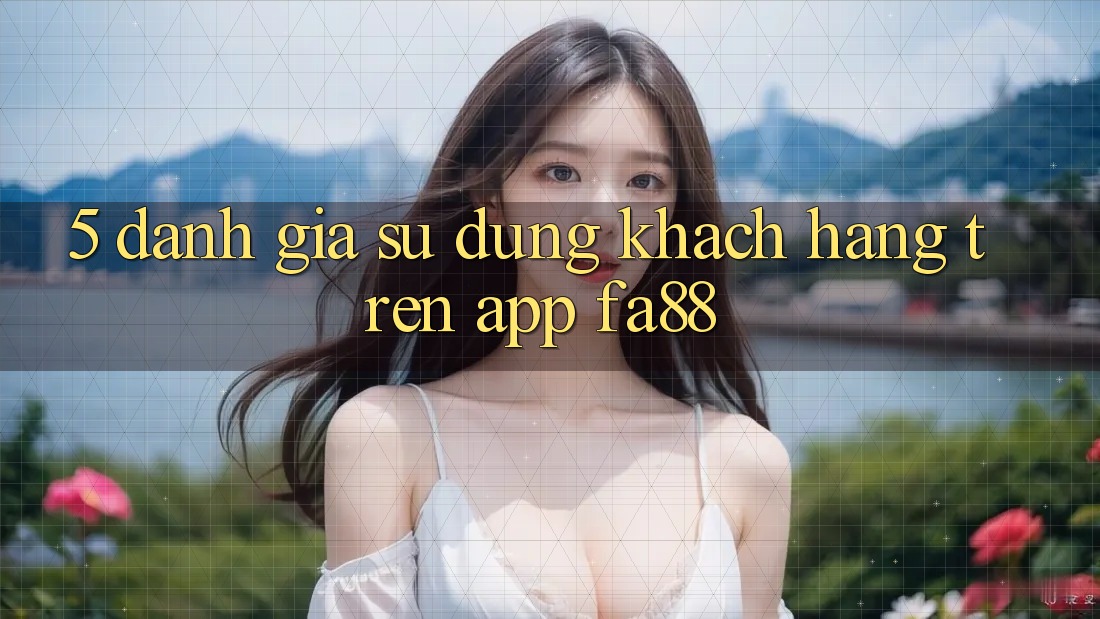 5. Đánh Giá Sử dụng Khách hàng Trên App FA88 5. Đánh Giá Sử dụng Khách hàng Trên App FA88