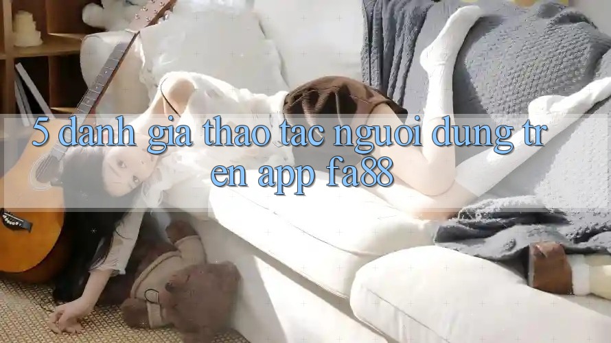 5. Đánh Giá Thao tác Người Dùng Trên App FA88 5. Đánh Giá Thao tác Người Dùng Trên App FA88