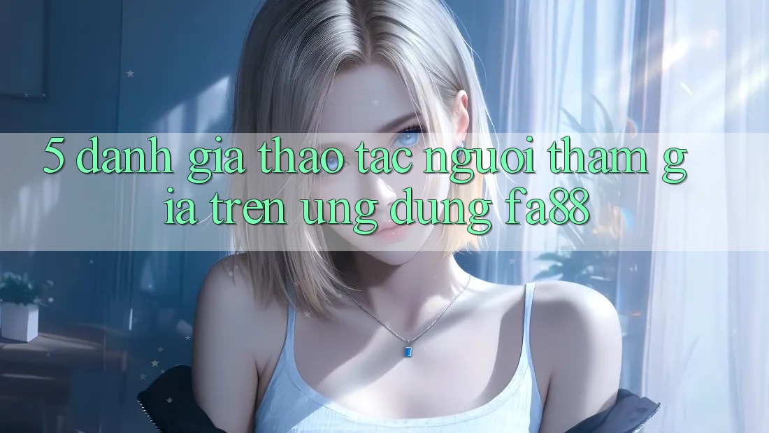 5. Đánh Giá Thao tác Người tham gia Trên Ứng Dụng FA88 5. Đánh Giá Thao tác Người tham gia Trên Ứng Dụng FA88