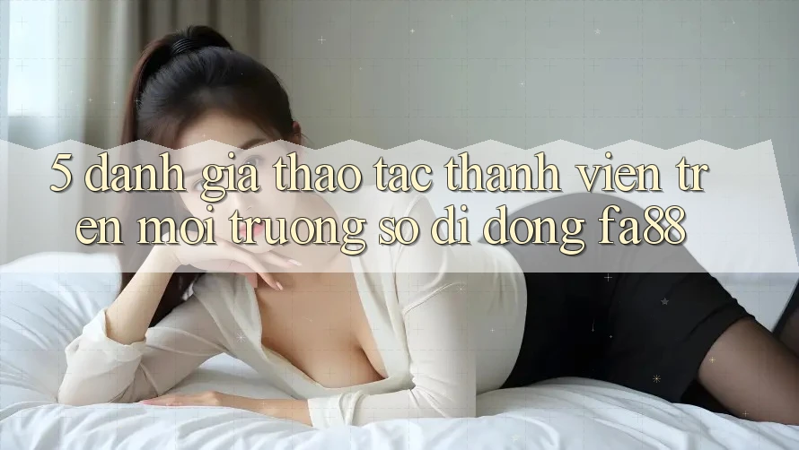 5. Đánh Giá Thao tác Thành viên Trên Môi trường số di động FA88