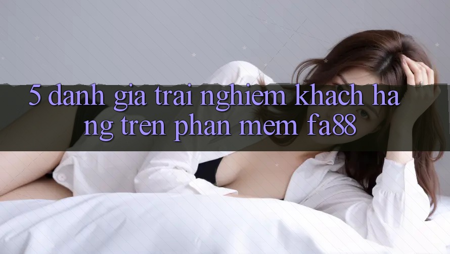 5. Đánh Giá Trải nghiệm Khách hàng Trên Phần mềm FA88 5. Đánh Giá Trải nghiệm Khách hàng Trên Phần mềm FA88