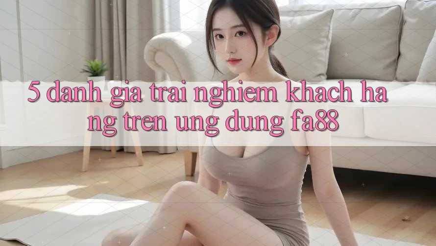 5. Đánh Giá Trải nghiệm Khách hàng Trên Ứng Dụng FA88
