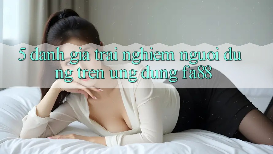 5. Đánh Giá Trải Nghiệm Người Dùng Trên Ứng Dụng FA88 5. Đánh Giá Trải Nghiệm Người Dùng Trên Ứng Dụng FA88