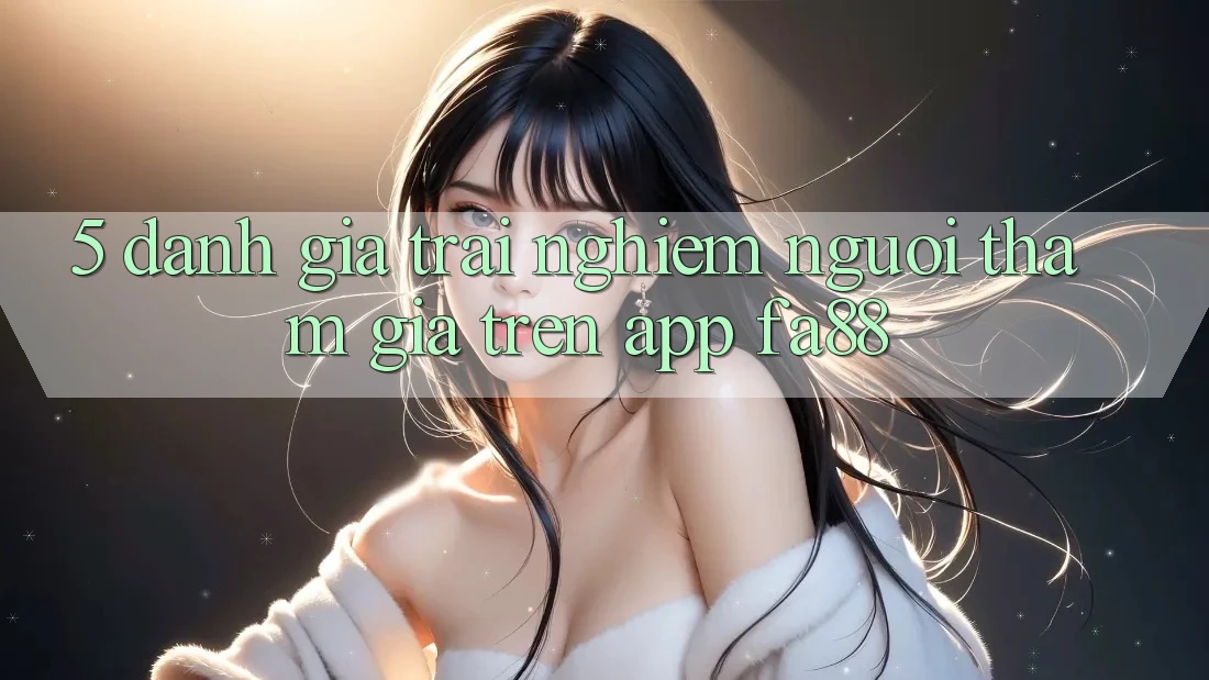 5. Đánh Giá Trải Nghiệm Người tham gia Trên App FA88