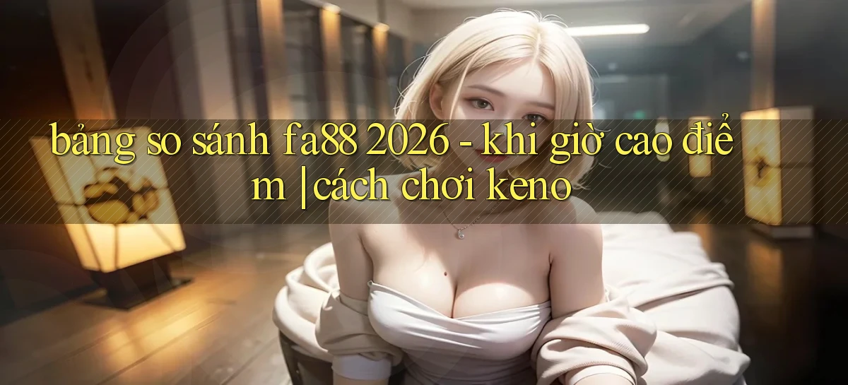 bảng so sánh fa88 2026   khi giờ cao điểm cách chơi keno