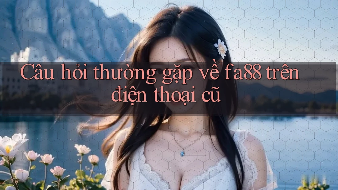 Câu hỏi thường gặp về fa88 trên điện thoại cũ