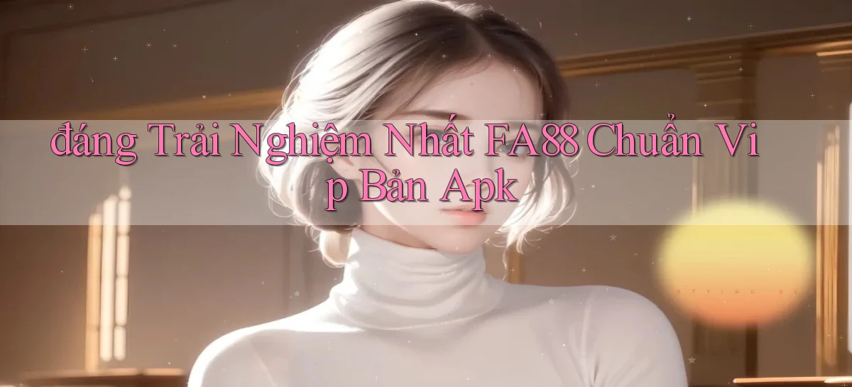 đáng trải nghiệm nhất fa88 chuẩn vip bản apk