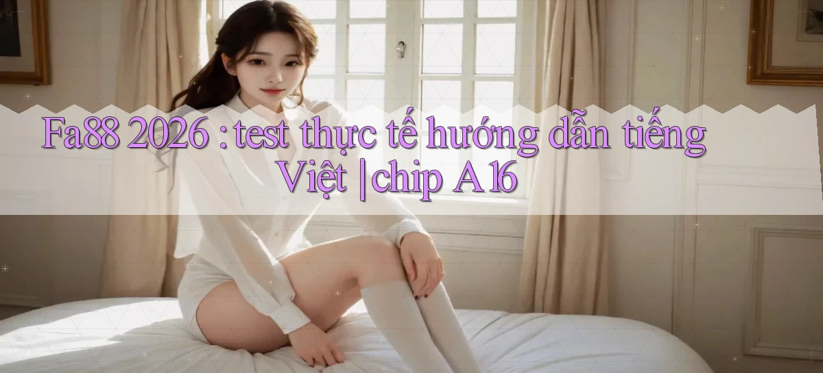 Fa88 2026 test thực tế hướng dẫn tiếng Việt chip A16