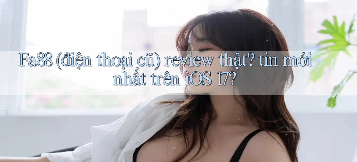 Fa88 (điện thoại cũ) review thật tin mới nhất trên iOS 17