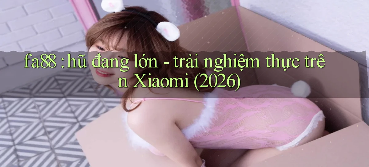 fa88 hũ đang lớn   trải nghiệm thực trên Xiaomi (2026)