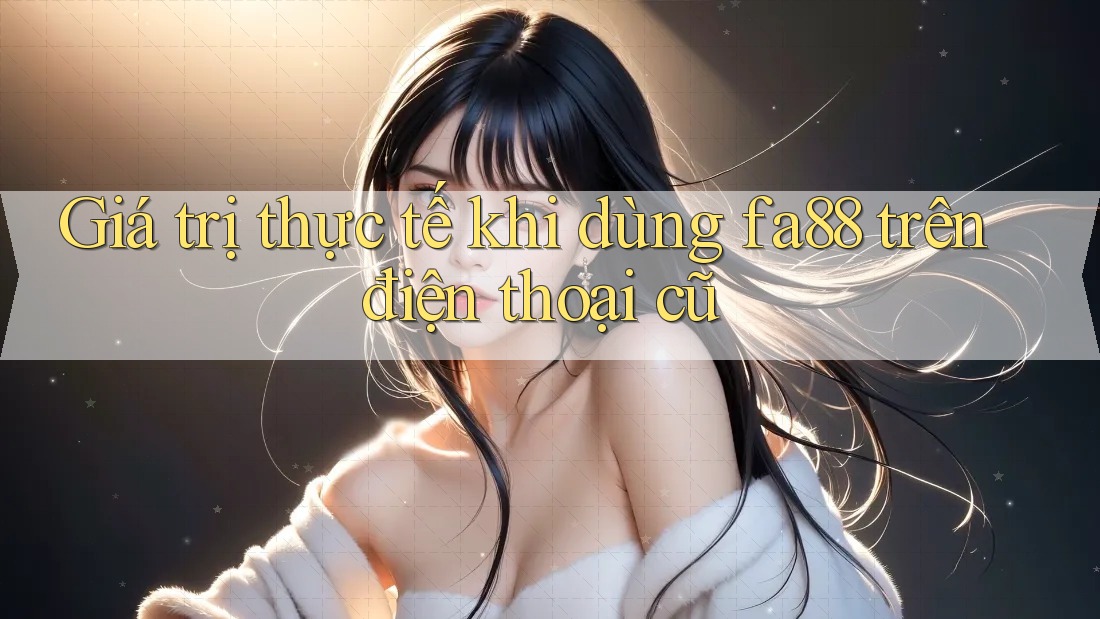 Giá trị thực tế khi dùng fa88 trên điện thoại cũ