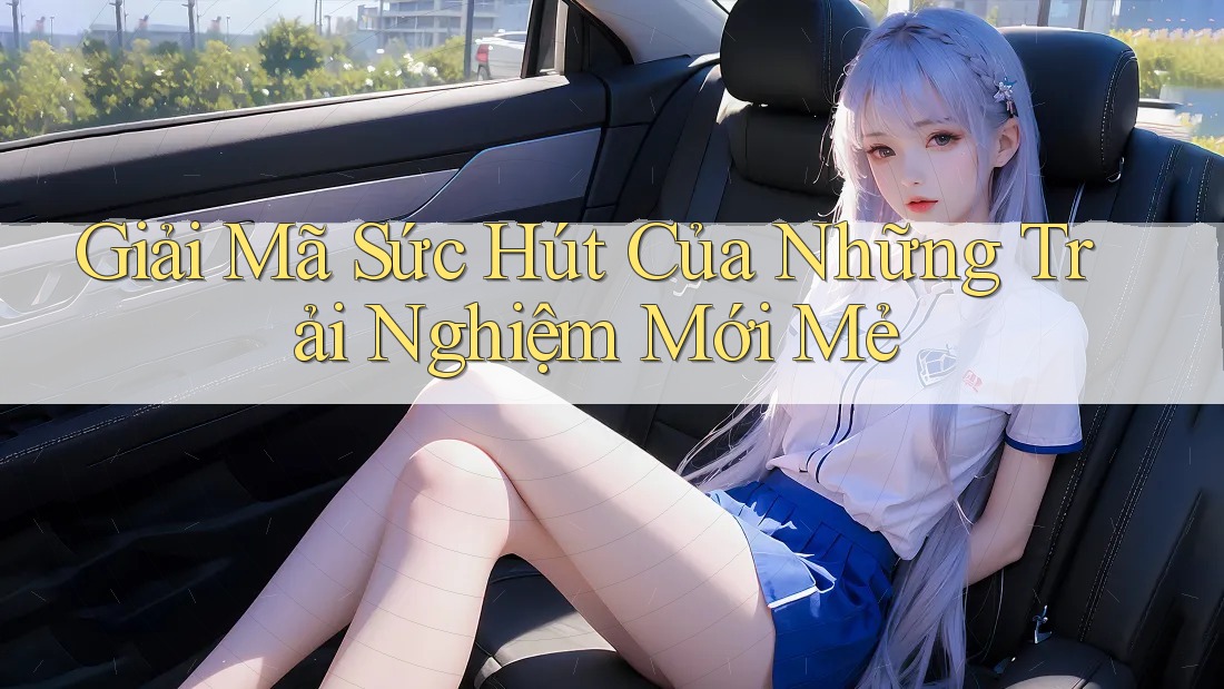 Giải Mã Sức Hút Của Những Trải Nghiệm Mới Mẻ