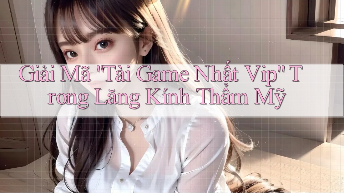 Giải Mã “Tài Game Nhất Vip” Trong Lăng Kính Thẩm Mỹ Giải Mã “Tài Game Nhất Vip” Trong Lăng Kính Thẩm Mỹ