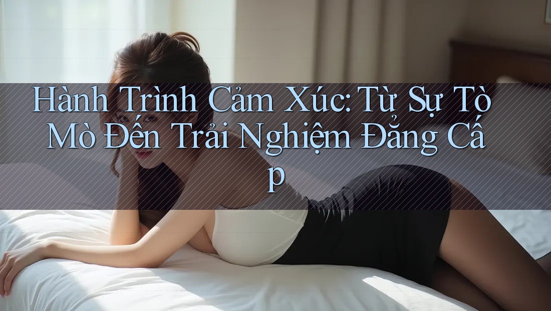 Hành Trình Cảm Xúc: Từ Sự Tò Mò Đến Trải Nghiệm Đẳng Cấp Hành Trình Cảm Xúc: Từ Sự Tò Mò Đến Trải Nghiệm Đẳng Cấp