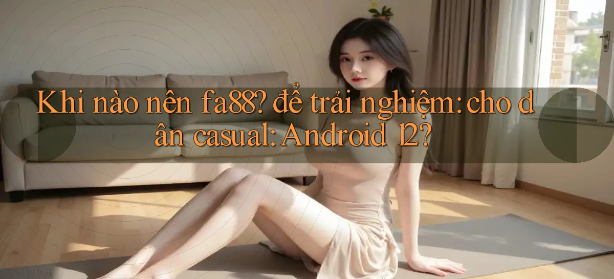 Khi nào nên fa88 để trải nghiệm cho dân casual Android 12