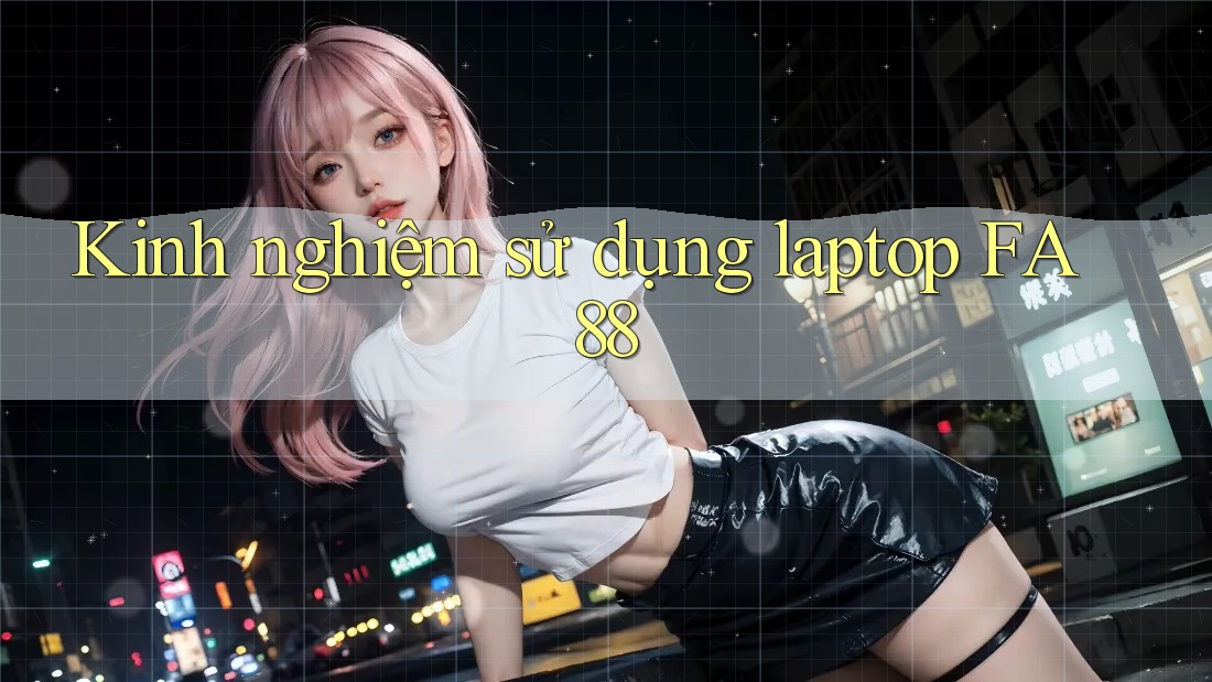 Kinh nghiệm sử dụng laptop FA88 Kinh nghiệm sử dụng laptop FA88
