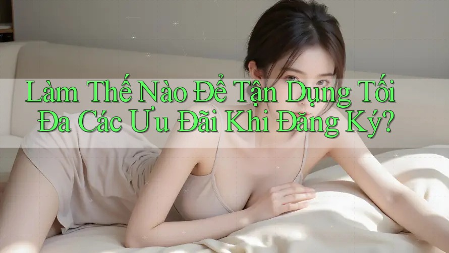 Làm Thế Nào Để Tận Dụng Tối Đa Các Ưu Đãi Khi Đăng Ký?