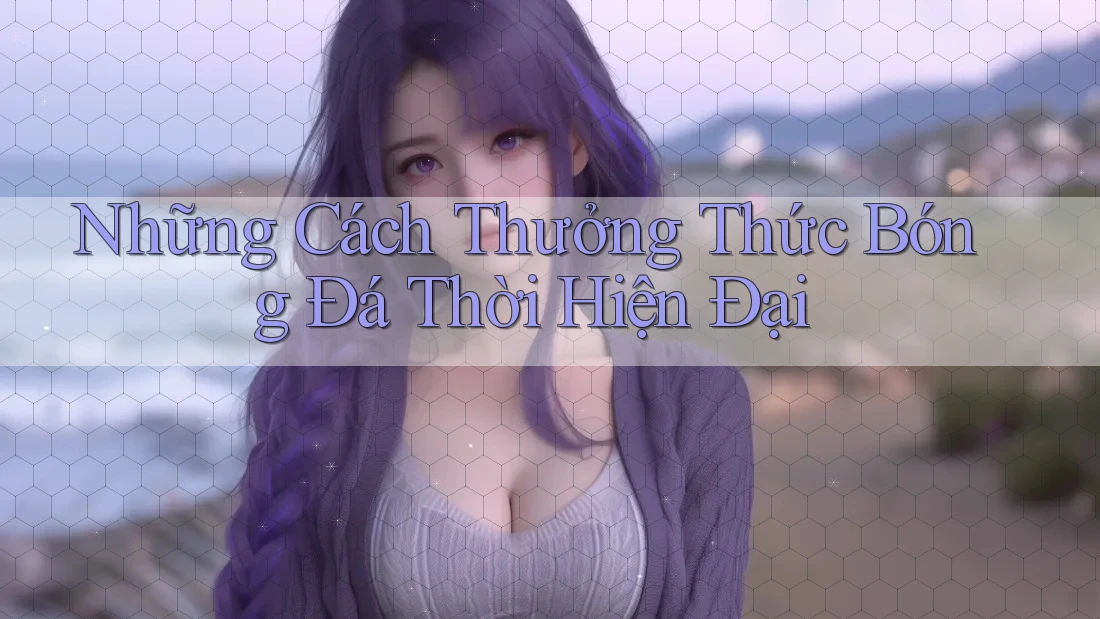 Những Cách Thưởng Thức Bóng Đá Thời Hiện Đại