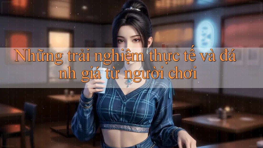 Những trải nghiệm thực tế và đánh giá từ người chơi Những trải nghiệm thực tế và đánh giá từ người chơi