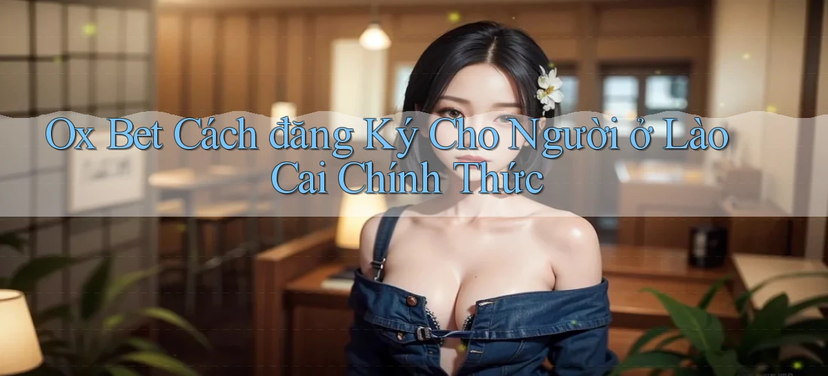 ox bet cách đăng ký cho người ở Lào Cai chính thức