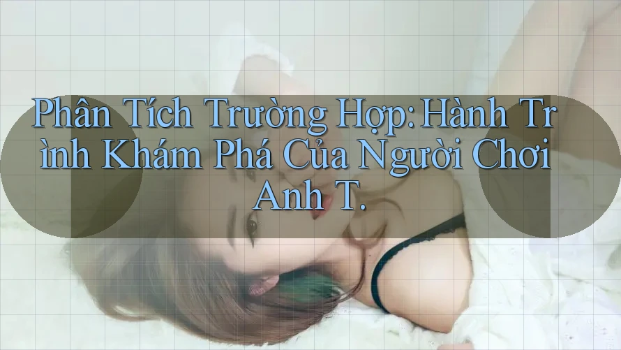 Phân Tích Trường Hợp: Hành Trình Khám Phá Của Người Chơi Anh T. Phân Tích Trường Hợp: Hành Trình Khám Phá Của Người Chơi Anh T.