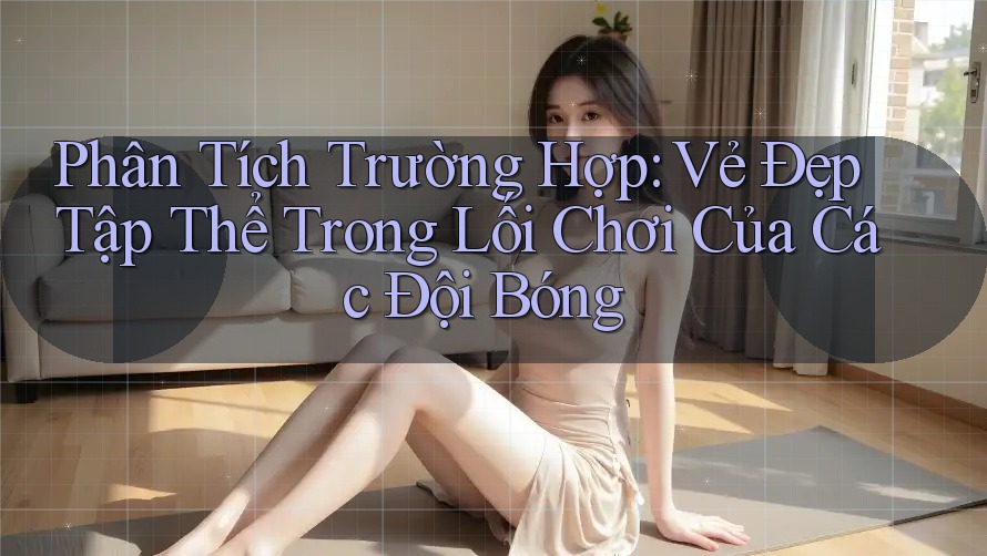 Phân Tích Trường Hợp: Vẻ Đẹp Tập Thể Trong Lối Chơi Của Các Đội Bóng